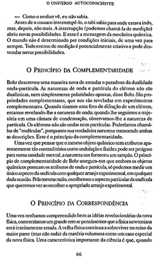 o UNIVERSO AUTOCONSCIENTE

    — Gomoosenhorvê, eunãosabia.
    Antes de o cossaco interrompê-lo, o rabi sabia para onde estava indo,
mas, depois, não mais. A interrupção (podemos chamá-la de medição)
abriu novas possibilidades. E essa é a mensagem da mecânica quântica.
O mundo não é determinado por condições iniciais, de uma vez para
sempre. Todo evento de medição é potencialmente criativo e pode des-
vendar novas possibilidades.


          O PRINCÍPIO DA COMPLEMENTARIDADE                         -

Bohr descreveu uma maneira nova de estudar o paradoxo da dualidade
onda-partícula. As naturezas de onda e partícula do elétron não são
dualísticas, nem simplesmente polaridades opostas, disse Bohr. São pro-
priedades complementares, que nos são reveladas em experimentos
complementares. Quando tiramos uma foto de difração de um elétron,
estamos revelando-lhe a natureza de onda; quando lhe seguimos a traje-
tória em uma câmara de condensação, observamos-lhe a natureza de
partícula. Os elétrons não são ondas nem partículas. Poderíamos chamá-
los de "ondículas", porquanto sua verdadeira natureza transcende ambas
as descrições. Este é o princípio da complementaridade.
    Uma vez que pensar que o mesmo objeto quântico tem atributos apa-
rentemente tão contraditórios como ondulação efixidezpode ser perigoso
para nossa sanidade mental, a natureza nos forneceu um tampão. O princí-
pio de complementaridade de Bohr assegura-nos que embora os objetos
quânticos possuam os atributos de onda e partícula, só podemos medir um
único aspecto da ondícula com qualquer arranjo experimental, em qualquer
dada ocasião. Pela mesma razão, escolhemos o aspecto particular da ondícula
que queremos ver ao escolher o apropriado arranjo experimental.


            O PRINCÍPIO DA CORRESPONDÊNCIA

Uma vez tenhamos compreendido bem as idéias revolucionárias da nova
física, cometenamos um grande erro se pensássemos que afísicanewtoniana
está inteiramente errada. A velha física continua a sobreviver no reino da
maior parte (mas não toda) da matéria volumosa como um caso especial
da nova física. Uma característica importante da ciência é que, quando

                                   66
 