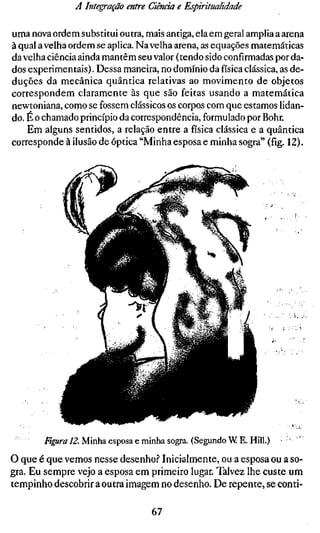 A Integração entre Ciência e Espiritualidade

uma nova ordem substitui outra, mais antiga, ela em geral amplia a arena
à qual a velha ordem se aplica. Na velha arena, as equações matemáticas
da velha ciência ainda mantêm seu valor (tendo sido confirmadas por da-
dos experimentais). Dessa maneira, no domínio da física clássica, as de-
duções da mecânica quântica relativas ao movimento de objetos
correspondem claramente às que são feitas usando a matemática
newtoniana, como se fossem clássicos os corpos com que estamos lidan-
do. E o chamado princípio da correspondência, formulado por Bohr.
    Em alguns sentidos, a relação entre a física clássica e a quântica
corresponde à ilusão de óptica "Minha esposa e minha sogra" (fig. 12).




                                                                   '.^yz.




       Figura 12. Minha esposa e minha sogra. (Segundo W E. Hill.) • '
O que é que vemos nesse desenho.? Inicialmente, ou a esposa ou a so-
gra. Eu sempre vejo a esposa em primeiro lugar. Talvez lhe custe um
tempinho descobrir a outra imagem no desenho. De repente, se conti-

                                  67
 