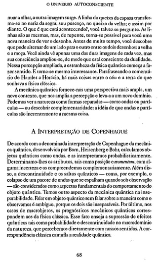 o UNIVERSO AUTOCONSCIENTE

nuar a olhar, a outra imagem surge. A linha do queixo da esposa transfor-
ma-se no nariz da sogra; seu pescoço, no queixo da velha; e assim por
diante. O que é que está acontecendo.?, você talvez se pergunte. As li-
nhas são as mesmas, mas, de repente, torna-se possível para você uma
nova maneira de ver o desenho. Antes de muito tempo, você descobre
que pode alternar de um lado para o outro entre os dois desenhos: a velha
e a moça. Você ainda vê apenas uma das duas imagens de cada vez, mas
sua consciência ampliou-se, de modo que está consciente da dualidade.
Nessa percepção ampliada, a estranheza da física quântica começa a fa-
zer sentido. E torna-se mesmo interessante. Parafraseando o comentá-
rio de Hamlet a Horácio, há mais coisas entre o céu e a terra do que
sonhava a física clássica.
    A mecânica quântica fornece-nos uma perspectiva mais ampla, um
novo contexto, que nos amplia a percepção e leva-a a um novo domínio.
Podemos ver a natureza como formas separadas — como ondas ou partí-
culas — ou descobrir complementaridade: a idéia de que ondas e partí-
culas são inerentemente a mesma coisa.


           A INTERPRETAÇÃO DE COPENHAGUE

De acordo com a denominada interpretação de Copenhague da mecâni-
ca quântica, desenvolvida por Born, Heisenberg e Bohr, calculamos ob-
jetos quânticos como ondas, e as interpretamos probabilisticamente.
Determinamo-lhes os atributos, tais como posição ^momentum, com al-
guma incerteza e os compreendemos complementariamente. Além dis-
so, a descontinuidade e os saltos quânticos — como, por exemplo, o
colapso de um pacote de ondas que se espalham quando sob observação
—são considerados como aspectos fundamentais do comportamento do
objeto quântico. Temos outro aspecto da mecânica quântica na inse-
parabilidade. Falar em objeto quântico sem falar sobre a maneira como o
observamos é ambíguo, porque os dois são inseparáveis. Por último, nos
casos de macrobjetos, os prognósticos mecânicos quânticos corres-
pondem aos da física clássica. Esse fato enseja a supressão de efeitos
quânticos tais como probabilidade e descontinuidade no macrodomínio
da natureza, que percebemos diretamente com nossos sentidos. A cor-
respondência clássica camufla a realidade quântica.


                                  68
 