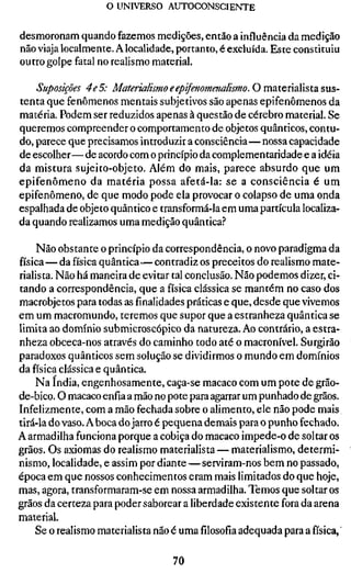 o UNIVERSO AUTOCONSCIENTE


desmoronam quando fazemos medições, então a influência da medição
não viaja localmente. A localidade, portanto, é excluída. Este constituiu
outro golpe fatal no realismo material.

    Suposições 4e5: Materialismo eepifenomenalismo. O matcnaVistd
tenta que fenômenos mentais subjetivos são apenas epifenômenos da
matéria. Podem ser reduzidos apenas à questão de cérebro material. Se
queremos compreender o comportamento de objetos quânticos, contu-
do, parece que precisamos introduzir a consciência—nossa capacidade
de escolher—de acordo com o princípio da complementaridade e a idéia
da mistura sujeito-objeto. Além do mais, parece absurdo que um
epifenômeno da matéria possa afetá-la: se a consciência é um
epifenômeno, de que modo pode ela provocar o colapso de uma onda
espalhada de objeto quântico e transformá-la em uma partícula localiza-
da quando realizamos uma medição quântica.''

     Não obstante o princípio da correspondência, o novo paradigma da
física—da física quântica—contradiz os preceitos do realismo mate-
rialista. Não há maneira de evitar tal conclusão. Não podemos dizer, ci-
tando a correspondência, que a física clássica se mantém no caso dos
macrobjetos para todas asfinalidadespráticas e que, desde que vivemos
em um macromundo, teremos que supor que a estranheza quântica se
limita ao domínio submicroscópico da natureza. Ao contrário, a estra-
nheza obceca-nos através do caminho todo até o macronível. Surgirão
paradoxos quânticos sem solução se dividirmos o mundo em domínios
da física clássica e quântica.
    Na índia, engenhosamente, caça-se macaco com um pote de grão-
de-bico. O macaco enfia a mão no pote para agarrar um punhado de grãos.
Infelizmente, com a mão fechada sobre o alimento, ele não pode mais
tirá-la do vaso. A boca do jarro é pequena demais para o punho fechado.
A armadilha funciona porque a cobiça do macaco impede-o de soltar os
grãos. Os axiomas do realismo materialista — materialismo, determi-
nismo, localidade, e assim por diante — serviram-nos bem no passado,
época em que nossos conhecimentos eram mais limitados do que hoje,
mas, agora, transformaram-se em nossa armadilha. Temos que soltar os
grãos da certeza para poder saborear a liberdade existente fora da arena
material.
    Se o realismo materialista não é umafilosofiaadequada para a física, '

                                   70
 