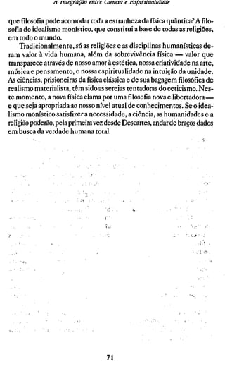 /I imegraçao entre utencta e t^ptrttuaitaaae

quefilosofiapode acomodar toda a estranheza dafísicaquântica? A filo-
sofia do idealismo monístico, que constitui a base de todas as religiões,
em todo o mundo.
     Tradicionalmente, só as religiões e as disciplinas humanísticas de-
ram valor à vida humana, além da sobrevivência física — valor que
transparece através de nosso amor à estética, nossa criatividade na arte,
música e pensamento, e nossa espiritualidade na intuição da unidade.
As ciências, prisioneiras da física clássica e de sua bagagemfilosóficade
realismo materialista, têm sido as sereias tentadoras do ceticismo. Nes-
te momento, a nova física clama por umafilosofianova e libertadora—
e que seja apropriada ao nosso nível atual de conhecimentos. Se o idea-
lismo monístico satisfizer a necessidade, a ciência, as humanidades e a
religião poderão, pela primeira vez desde Descartes, andar de braços dados
em busca da verdade humana total.




                                  71
 