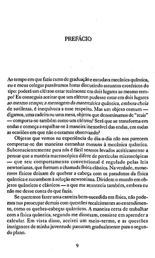 PREFACIO




Ao tempo em que fazia curso de graduação e estudava mecânica quântica,
 eu e meus colegas passávamos horas discutindo assuntos esotéricos do
 tipo: poderá um elétron estar realmente em dois lugares ao mesmo tem-
 po? Eu conseguia aceitar que um elétron pudesse estar em dois lugares
ao mesmo tempo; a mensagem àa matemática quântica, embora cheia
de sutilezas, é inequívoca a esse respeito. Mas um objeto comum —
digamos, uma cadeira ou uma mesa, objetos que denominamos de "reais"
— comporta-se também como um elétron? Será que se transforma em
ondas e começa a espalhar-se à maneira inexorável das ondas, em todas
as ocasiões em que não o estamos observando?
     Objetos que vemos na experiência do dia-a-dia não nos parecem
comportar-se das maneiras estranhas comuns à mecânica quântica.
Subconscientemente para nós é fácil sermos levados acriticamente a
pensar que a matéria macroscópica difere de partículas microscópicas
— que seu comportamento convencional é regulado pelas leis
newtonianas, que formam a chamada física clássica. Na verdade, nume-
rosos físicos deixam de quebrar a cabeça com os paradoxos da física
quântica e sucumbem à solução newtoniana. Dividem o mundo em ob-
jetos quânticos e clássicos — o que me acontecia também, embora eu
não me desse conta do que fazia.
     Se queremos fazer uma carreira bem-sucedida em física, não pode-
mos nos preocupar demais com questões recalcitrantes ao entendimen-
to, como os quebra-cabeças quânticos. A maneira certa de trabalhar
com a física quântica, segundo me disseram, consiste em aprender a
calcular. Em vista disso, aceitei um meio-termo, e as questões
instigantes de minha juventude passaram gradualmente para o segun-
do plano.
 