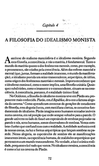 Capítulo 4


A FILOSOFIA DO IDEALISMO MONISTA



A     antítese do realismo materialista é o idealismo monista. Segundo
      estafilosofia,a consciência, e não a matéria, é fundamental. Tanto o
mundo da matéria quanto o dos fenômenos mentais, como, por exemplo,
o pensamento, são criados pela consciência. Além das esferas material e
mental (que, juntas, formam a realidade imanente, o mundo da manifesta-
ção), o idealismo postula um reino transcendente, arquetípico, de idéias,
como origem dos fenômenos materiais e mentais. Importa reconhecer que
o idealismo monista é, como o nome implica, umafilosofiaunitária. Quais-
quer subdivisões, como o imanente e o transcendente, situam-se na cons-
ciência. A consciência, portanto, é a realidade única e final.
     No Ocidente, afilosofiado idealismo monista teve em Platão seu pro-
ponente mais conhecido. Platão, QmA República, deu-nos a famosa alego-
ria da caverna.' Como aprenderam centenas de gerações de estudantes
defilosofia,essa alegoria ilustra, com meridiana clareza, os conceitos fun-
damentais do idealismo. Platão imagina seres humanos sentados imóveis
numa caverna, em tal posição que estão sempre voltados para a parede. O
grande universo no lado de fora é um espetáculo de sombras projetadas na
parede e nós, seres humanos, somos obsen^adores de sombras. Vemos som-
bras-ilusões que confundimos com a realidade. A realidade autêntica está
às nossas costas, na luz e formas arquetípicas que lançam sombras na pa-
rede. Nessa alegoria, os espetáculos de sombra são as manifestações
imanentes irreais, na experiência humana, de realidades arquetípicas que
pertencem a um mundo transcendente. Na verdade, a luz é a única reali-
dade, porquanto ela é tudo que vemos. No idealismo monista, a consciência
é como a luz na caverna de Platão.

                                  72
 