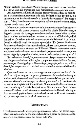 U UrMlVÜKSU AU ILHJUfMSUlENTE


Notem a relação figura-base. "Aquilo que permite ora as trevas, ora a luz,
é o Tao", o uno que transcende suas manifestações complementares.
    Analogamente, a Kabbalah judaica descreve duas ordens de realida-
de: a transcendente, representada pelo Sefiroth como Teogonia, e a
imanente, que é -àalmade-peruda, o "mundo da separação". De acordo
com oZohar, "se o homem contempla as coisas em meditação mística,
tudo se revela como uno".
    No mundo cristão, os nomes dos reinos transcendente e imanente—
céu e terra — são partes de nosso vocabulário diário. Não obstante, o
linguajar comum não consegue reconhecer a origem dessas idéias no idea-
lismo monista. Além dos reinos do céu e da terra, há a Divindade, o Rei
dos reinos. Os reinos não existem separados do Rei: o rei é os reinos.
Dionísio, o idealista cristão, escreve a propósito: "Ela (a consciência—o
fundamento do ser) está em nosso intelecto, alma e corpo, no céu, na terra,
enquanto permanece a mesma em Si Mesma. Ela está simultaneamente
em, à volta e acima do mundo, supercelestial, superessencial, um sol, uma
estrela, fogo, água, espírito, orvalho, nuvem, pedra, rocha, tudo o que há".'*
    Em todas essas descrições, note-se que se diz que a consciência única
nos chega através de manifestações complementares: idéias e formas,
nama e rupa, Sambhogakaya e Nirmanakaya, yang e yin, céu e terra. Es
descrição complementar constitui um aspecto importante da filosofia
idealista.
    Quando olhamos em volta, vemos geralmente apenas matéria. O céu
não é um objeto tangível de percepção comum. Mas não é só isso que
nos leva a referirmo-nos à matéria como real, mas também o que nos induz
a aceitar a filosofia realista, que proclama que a matéria (e sua forma al-
ternativa, a energia) é a única realidade. Numerosos idealistas sustenta-
ram, contudo, que é possível experienciar diretamente o céu se procu-
rarmos além das experiências mundanas do dia-a-dia. Os indivíduos que
fazem essas alegações são denominados de místicos. O misticismo ofe-
rece prova experiencial do idealismo monista.


                            MISTICISMO

O realismo nasceu de nossas percepções na vida diária. Em nossas expe-
riências do dia-a-dia no mundo, é abundante a prova de que coisas são
materiais e separadas umas das outras e de nós.

                                   74
 