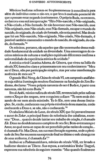 o UNIVERSO AUTOCONSCIENTE


    Místicos budistas referem-se freqüentemente à consciência para
além do indivíduo como o não-ser, o que leva à confusão potencial de
que a possam estar negando inteiramente. O próprio Buda, no entanto,
esclareceu essa má interpretação: "Há o Não-nascido, o Não-originado,
o Não-criado, o Não-formado. Se não houvesse esse Não-nascido, esse
Não-originado, esse Não-criado, esse Não-formado, escapar o mundo do
nascido, do originado, do criado do formado, não seria possível. Mas desde
que há um Não-nascido, Não-originado, Não-criado, Não-formado, é
possível também transcender o mundo do nascido, do originado, do cria-
do, do formado.'"*
    Os místicos, portanto, são aqueles que dão testemunho dessa reali-
dade fundamental da unidade na diversidade. Uma amostragem de es-
critos místicos de culturas e tradições espirituais diferentes confirma a
universalidade da experiência mística da unidade.^
    A mística cristã Catarina Adorna, de Gênova, que viveu na Itália do
século XY formulou clara e primorosamente seu conhecimento: "Meu
ser é Deus, não por participação simples, mas por uma transformação
autêntica de meu ser."*'
    O grande Hui-Neng, da China do século VI, um camponês analfabe-
to cuja súbita iluminação resultou finalmente na fundação do Zen Bu-
dismo, declarou: "Nossa própria natureza do ser é Buda e, à parte essa
natureza, não há outro Buda."^
    Ibn al-Arabi, místico sufista do século XII, reverenciado pelos sufístas
como o Xeque dos xeques, teve o seguinte a dizer: "Tu nem estás dei-
xando de ser nem ainda existindo. Tu és Ele, sem uma dessas limita-
ções. Se, então, conheceres tua própria existência dessa maneira, então
conhecerás a Deus e, se não, não o conhecerás."*
    O cabalista Moisés de Leon, do séculoXiy que foi provavelmente
o autor do Zohar, a principal fonte de referência dos cabalistas, escre-
veu: "Deus... quando decide iniciar seu trabalho de criação, é chamado
Ele. Deus no desdobramento completo de seu Ser, Bem-aventurança e
Amor, no qual torna-se capaz de ser percebido pelas razões do coração...
é chamado Vós. Mas Deus, em sua manifestação suprema, onde a pleni-
tude de Seu Ser encontra sua expressãofinalno último e todo abrangente
de seus atributos, é chamado£«".''
    Atribui-se a Padmasambhava, místico do século VIII, ter levado o
budismo tântricô ao Tibete. Sua esposa, a carismática Yeshe Tsogyel,
expressou sua sabedoria da seguinte maneira: "Mas quando finalmente

                                   76
 