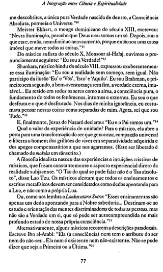 A Integração entre Ciência e Espiritualidade

me descobrires, a única pura Verdade nascida de dentro, a Consciência
Absoluta, permeia o Universo.""'
    Meister Ekhart, o monge dominicano do século XIII, escreveu:
"Nesta iluminação, percebo que Deus e eu somos um só. Depois, sou o
que era e, então, nem diminuo nem aumento, porque então sou uma causa
imóvel que move todas as coisas."''
     Do místico sufísta do século X, Monsoor al-Halaj, ouvimos o pro-
nunciamento seguinte: "Eu sou a Verdade!"'^
    Shankara, místico hindu do século VIII, expressou exuberantemen-
te essa iluminação: "Eu sou a realidade sem começo, sem igual. Não
participo da ilusão 'Eu' e 'Vós', 'Isto' e 'Aquilo'. Eu sou Brahman, o pri-
meiro sem segundo, a bem-aventurança sem fim, a verdade etema, imu-
tável... Eu resido em todos os seres como a alma, a consciência pura, o
fundamento de todos os fenômenos, internos e externos. Eu sou o que
desfruta e o que é desfrutado. Nos dias de minha ignorância, eu costu-
mava pensar nessas coisas como separadas de mim. Agora, sei que sou
Tudo.""
    E, finalmente, Jesus de Nazaré declarou: "Eu e o Pai somos um."''*
    Qual o valor da experiência de unidade? Para o místico, ela abre a
porta para uma transformação do ser que gera amor, compaixão universal
e liberta o homem dos grilhões de viver em separatividade adquirida e
dos apegos compensatórios a que nos agarramos. (Este ser liberado é
chamado demoksha em sânscrito.)
    Afilosofiaidealista nasceu das experiências e intuições criativas de
místicos, que frisam constantemente o aspecto experiencial direto da
realidade subjacente. "O Tao do qual se pode falar não é o Tao absolu-
to", disse Lao Tzu. Os místicos alertam que todos os ensinamentos e
escritos metafísicos devem ser considerados como dedos apontando para
a Lua, e não como a própria Lua.
    Ou, como nos lembra oLankaoataraSutra: "Esses ensinamentos são
apenas um dedo apontando para a Nobre sabedoria... Destinam-se ao
estudo e orientação das mentes discriminadoras de todas as pessoas, mas
não são a Verdade em si, que só pode ser autocompreendida no mais
profundo estado de nossa própria consciência."'^
    Alternativamente, alguns místicos recorrem a descrições paradoxais.
Escreve Ibn al-Arabi: "Ela (a consciência) nem tem o atributo do ser
nem do não-ser... Ela nem é existente nem não-existente. Não se pode
dizer que seja a Primeira ou a Última.""'

                                   77
 