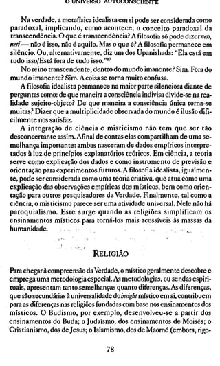 U UNIVKKÍSU AU X U U U M S C I E N T E


    Na verdade, a metafísica idealista em si pode ser considerada como
paradoxal, implicando, como acontece, o conceito paradoxal da
transcendência. O que é transcendência.? Afilosofiasó pode dizeineti,
neti— não é isso, não é aquilo. Mas o que é.? Afilosofiapermanece em
silêncio. Ou, alternativamente, diz um dos Upanishads: "Ela está em
tudo isso/Está fora de tudo isso."'^
    No reino transcendente, dentro do mundo imanente.'' Sim. Fora do
mundo imanente.? Sim. A coisa se torna muito confusa.
    A filosofia idealista permanece na maior parte silenciosa diante de
perguntas como: de que maneira a consciência indivisa divide-se na rea-
lidade sujeito-objeto.? De que maneira a consciência única torna-se
muitas.? Dizer que a multiplicidade observada do mundo é ilusão difi-
cilmente nos satisfaz.
    A integração de ciência e misticismo não tem que ser tão
desconcertante assim. Afinal de contas elas compartilham de uma se-
melhança importante: ambas nasceram de dados empíricos interpre-
tados à luz de princípios explanatórios teóricos. Em ciência, a teoria
serve como explicação dos dados e como instrumento de previsão e
orientação para experimentos futuros. Afilosofiaidealista, igualmen-
te, pode ser considerada como uma teoria criativa, que atua como uma
explicação das observações empíricas dos místicos, bem como orien-
tação para outros pesquisadores da Verdade. Fmalmente, tal como a
ciência, o misticismo parece ser uma atividade universal. Nele não há
paroquialismo. Este surge quando as religiões simplificam os
ensinamentos místicos para torná-los mais acessíveis às massas da
humanidade.


                              RELIGIÃO

Para chegar à compreensão da Verdade, o místico geralmente descobre e
emprega uma metodologia especial. As metodologias, ou sendas espiri-
tuais, apresentam tanto semelhanças quanto diferenças. As diferenças,
que são secundárias à universalidade do/k«^,^/místico em si, contribuem
para as diferenças nas religiões fundadas com base nos ensinamentos dos
místicos. O Budismo, por exemplo, desenvolveu-se a partir dos
ensinamentos do Buda; o Judaísmo, dos ensinamentos de Moisés; o
Cristianismo, dos de Jesus; o Islamismo, dos de Maomé (embora, rigo-

                                   78
 