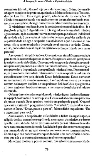 A Integração entre Ciência e Espiritualidade

rosamente falando, Maomé seja considerado como o último de uma li-
nhagem completa de profetas, que incluía Moisés e Jesus); e oTaoísmo,
dos de Lao Tzu. Essa regra, porém, não deixa de ter exceções. O
Hinduísmo não se baseia nos ensinamentos de um determinado mes-
tre, mas, na verdade, abrange numerosas sendas e variados ensinamentos.
     O misticismo implica a busca da verdade sobre a realidade final. Já a
função da religião é algo diferente. Os seguidores de um dado místico
 (geralmente, após sua morte) talvez reconheçam que a busca individual
da verdade não é para todos. A maioria das pessoas, perdidas na ilusão de
separatividade do ego e ocupadas nas atividades a que o mesmo se en-
trega, não se sente motivada a descobrir por si mesma a verdade. Como,
então, pode a luz da realização do místico ser compartilhada com essas
pessoas.''
     A resposta é: simplificando-a. Os seguidores simplificam a verdade
para torná-la acessível à pessoa comum. Essa pessoa vive em geral presa
às exigências da vida diária. Carecendo do tempo e da devoção necessá-
rios para compreender a sutileza da transcendência, ela não consegue
compreender a importância da experiência mística direta. Dessa manei-
ra, os provedores da verdade mística substituem a experiência direta da
consciência unitiva pela idéia de Deus. Infelizmente, Deus, o criador
transcendente do mundo imanente, é refundido na mente da pessoa
comum na imagem dualista de um poderoso Rei dos Céus, que governa
a Terra, embaixo. Inevitavelmente, a mensagem do místico é diluída e
distorcida.
     Os bem-intencionados seguidores do místico fazem inadvertidamen-
te o papel do demônio na velha piada: Deus e o diabo estavam passean-
do juntos quando Deus apanhou no chão um pedaço de papel. "O que é
que está escrito aí.?", perguntou o diabo. "A verdade", respondeu sere-
namente Deus. "Então, passe-a para cá", falou o diabo impaciente. "Eu
a organizarei para você."
    Ainda assim, a despeito das dificuldades e falhas da organização, a
religião de fato transmite o espírito da mensagem do místico, e é isto o
que lhe dá vitalidade. Afinal de contas o valor para os místicos de reali-
zar a natureza transcendente da Realidade é que eles se tornam seguros
em um modo de ser no qual virtudes como o amor se tornam simples.
Como é que não podemos amar quando só há uma consciência e sabe-
mos que nós e os outros não estamos realmente separados.''
    Mas como motivar a pessoa comum, que não vivência a unicidade

                                   79
 