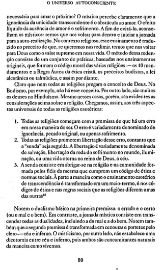 o UNIVERSO AUTOCONSCIENTE


necessária para amar o próximo? O místico percebe claramente que a
ignorância da unicidade transcendente é o obstáculo ao amor. O efeito
líquido da ausência de amor é o sofrimento. Afimde evitá-lo, aconse-
lham os místicos: temos que nos voltar para dentro e iniciar a jornada
para a auto-realização. No contexto religioso, este ensinamento é tradu-
zido no preceito de que, se queremos nos redimir, temos que nos voltar
para Deus como o valor supremo em nossa vida. O método dessa reden-
ção consiste de um conjunto de práticas, baseadas nos ensinamentos
originais, que formam o código moral das várias religiões — os 10 man-
damentos e a Regra Áurea da ética cristã, os preceitos budistas, a lei
alcorânica ou talmúdica, e assim por diante.
    Claro que nem todas as religiões pregam o conceito de Deus. No
Budismo, por exemplo, não há esse conceito. Por outro lado, são muitos
os deuses no Hinduísmo. Mesmo nesses casos, porém, são evidentes as
considerações acima sobre a religião. Chegamos, assim, aos três aspec-
tos universais de todas as religiões esotéricas:

   1. Todas as religiões começam com a premissa de que há um erro
      em nossa maneira de ser. O erro é variadamente denominado de
      ignorância, pecado original, ou apenas sofrimento.
   2. Todas as religiões prometem libertação desse erro, contanto que
      a "senda" seja seguida. A libertação é variadamente denominada
      de salvação, libertação da roda do sofrimento no mundo, ilumi-
      nação, ou uma vida eterna no reino de Deus, o céu.
   3. A senda consiste em abrigar-se na religião e na comunidade for-
      mada pelos fiéis da mesma que cumprem um código de ética e
      normas sociais. A parte a maneira como o ensinamento esotérico
      de transcendência é transformado em um meio-termo, é nos có-
      digos de ética e nas regras sociais que as religiões diferem umas
      das outras'*

    Notem o dualismo básico na primeira premissa: o errado e o certo
(ou o mal e o bem). Em contraste, a jornada mística consiste em trans-
cender todas as dualidades, incluindo a do mal e a do bem. Notem tam-
bém que a segunda premissa é transformada em cenouras e porretes pelo
clero—céu e inferno. O misticismo, por outro lado, não estabelece uma
dicotomia entre céu e inferno, pois ambos são concomitantes naturais
da maneira como vivemos.

                                  80
 