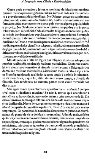 A Integração entre Ciência e Espiritualidade

    Gomo pode entender o leitor, o monismo do idealismo monista,
quando filtrado pelas religiões mundiais, torna-se cada vez mais obscu-
ro e prevalecem as idéias dualistas. No Oriente, graças ao suprimento
infindável de estudiosos do misticismo, o idealismo monista em sua
forma esotérica manteve entre o povo pelo menos alguma popularidade
e respeito. No Ocidente, contudo, o misticismo produz um impacto
relativamente superficial. O dualismo das religiões monoteístas judai-
co-cristãs domina a psique popular, apoiado em uma poderosa hierarquia
de intérpretes. Tal como o dualismo mente-corpo cartesiano, porém, o
dualismo de Deus e mundo não parece resistir ao exame científico.'^À
medida que os dados científicos solapam a religião, observa-se a tendência
de jogar fora o bebê juntamente com a água do banho—sendo o bebê a
ética e os valores ensinados pela religião, éticas e valores esses que con-
tinuam a ter validade e utilidade.
    Mas denunciar a falta de lógica das religiões dualistas não precisa
resultar nafilosofiamonista do realismo materialista. Conforme vimos,
há um monismo alternativo. A vista da maneira como a física quântica
demoliu o realismo materialista, o idealismo monista talvez seja a úni-
cafilosofiamonista da realidade. A outra opção é desistir inteiramen-
te da metafísica, o que foi, aliás, durante certo tempo, a direção da
filosofia. Essa tendência, no entanto, parece estar sendo revertida nos
dias atuais.
    Mas agora temos que enfrentar a questão crucial: a ciência é compa-
tível com o idealismo monista.? Se não é, temos que abandonar a
metafísica ao fazer ciência, agravando, assim, a crise crescente da fé. Em
caso afirmativo, temos que reformulara ciência de acordo com os requi-
sitos dafilosofia.Neste livro, argumentamos que o idealismo monista é
não só compatível com a física quântica, mas até essencial para sua in-
terpretação. Os paradoxos da nova física desaparecem quando os exami-
namos do ponto de vista do idealismo monista. Além do mais, a física
quântica, combinada com o idealismo monista, fornece-nos um podero-
so paradigma, com o qual poderemos solucionar alguns dos paradoxos do
misticismo, tais como as questões da transcendência e da pluralidade.
Nosso trabalho aponta na direção do início de uma ciência idealista e de
uma revitalização das religiões.




                                   81
 
