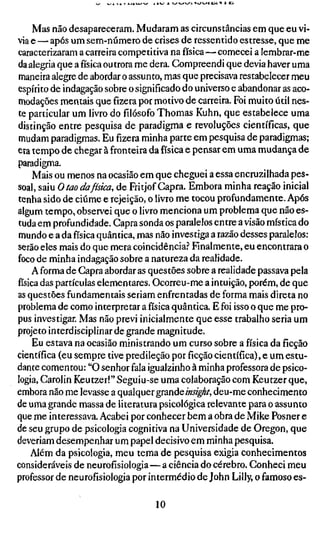 Mas não desapareceram. Mudaram as circunstâncias em que eu vi-
via e — após um sem-número de crises de ressentido estresse, que me
caracterizaram a carreira competitiva na física—comecei a lembrar-me
da alegria que afísicaoutrora me dera. Compreendi que devia haver uma
maneira alegre de abordar o assunto, mas que precisava restabelecer meu
espírito de indagação sobre o significado do universo e abandonar as aco-
modações mentais quefizerapor motivo de carreira. Foi muito útil nes-
te particular um livro dofilósofoThomas Kuhn, que estabelece uma
distinção entre pesquisa de paradigma e revoluções científicas, que
mudam paradigmas. Eu fizera minha parte em pesquisa de paradigmas;
era tempo de chegar à fronteira da física e pensar em uma mudança de
paradigma.
     Mais ou menos na ocasião em que cheguei a essa encruzilhada pes-
soal, saiu O tao dafísica, de Fritjof Capra. Embora minha reação inicial
tenha sido de ciúme e rejeição, o livro me tocou profundamente. Após
algum tempo, observei que o livro menciona um problema que não es-
tuda em profundidade. Capra sonda os paralelos entre a visão mística do
mundo e a da física quântica, mas não investiga a razão desses paralelos:
serão eles mais do que mera coincidência.^ Finalmente, eu encontrara o
foco de minha indagação sobre a natureza da realidade.
     A forma de Capra abordar as questões sobre a realidade passava pela
física das partículas elementares. Ocorreu-me a intuição, porém, de que
as questões fundamentais seriam enfrentadas de forma mais direta no
problema de como interpretar a física quântica. E foi isso o que me pro-
pus investigar. Mas não previ inicialmente que esse trabalho seria um
projeto interdisciplinar de grande magnitude.
     Eu estava na ocasião ministrando um curso sobre a física da ficção
científica (eu sempre tive predileção porficçãocientífica), e um estu-
dante comentou: "O senhor fala igualzinho à minha professora de psico-
logia, Carolin Keutzer!" Seguiu-se uma colaboração com Keutzer que,
embora não me levasse a qualquer grande mígí/, deu-me conhecimento
de uma grande massa de literatura psicológica relevante para o assunto
que me interessava. Acabei por conhecer bem a obra de Mike Posner e
de seu grupo de psicologia cognitiva na Universidade de Oregon, que
deveriam desempenhar um papel decisivo em minha pesquisa.
    Além da psicologia, meu tema de pesquisa exigia conhecimentos
consideráveis de neurofísiologia—a ciência do cérebro. Conheci meu
professor de neurofisiologia por intermédio de John Lilly, o famoso es-

                                 10
 