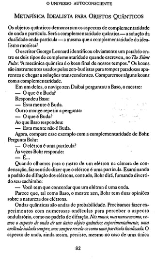 o UNIVERSO AUTOCONSCIENTE


   METAFÍSICA IDEALISTA PARA OBJETOS QUÂNTICOS

Os objetos quânticos demonstram os aspectos de complementaridade
de onda e partícula. Será a complementaridade quântica—a solução da
dualidade onda-partícula—a mesma que a complementaridade do idea-
lismo monista.''
    O escritor George Leonard identificou obviamente um paralelo en-
tre os dois tipos de complementaridade quando escreveu, no The Silent
Pulse: "A mecânica quântica é o koan final de nossos tempos." Os koans
são instrumentos usados pelos zen-budistas para romper paradoxos apa-
rentes e chegar a soluções transcendentes. Comparemos alguns koans
com a complementaridade.
    Em um deles, o noviço zen Daibai perguntou a Baso, o mestre:
    — O que é o Buda.-*
    Respondeu Baso:
    — Esta mente é Buda.                                           :
    Outro monge repetiu a pergunta:
    — OqueéBuda.?
    Ao que Baso respondeu:                                   '
    — Esta mente não é Buda.
    Agora, compare esse exemplo com a complementaridade de Bohr.
Pergunta Bohr:
    — O elétron é uma partícula."*
    Às vezes Bohr responde:
    — É...
    Quando olhamos para o rastro de um elétron na câmara de con-
densação, faz sentido dizer que o elétron é uma partícula. Examinando
o padrão de difração dos elétrons, contudo. Bohr dirá, fumando diverti-
do seu cachimbo:
    — Você tem que concordar que um elétron é uma onda.
    Parece que, tal como Baso, o mestre zen. Bohr tem duas opiniões
sobre a natureza dos elétrons.
    Ondas quânticas são ondas de probabilidade. Precisamos fazer ex-
perimentos com numerosas ondículas para perceber o aspecto
ondulatório, como no padrão de difração. A^aywawí», mas nunca mesmo, ve-
mos o aspecto de onda de um único objeto quântico; experimentalmen
ondícula isolada sempre, mas sempre revela-se como umapartícula localiz
aspecto de onda, ainda assim, persiste, mesmo no caso de uma única

                                82
 
