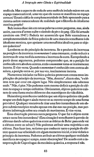 A Integração entre Ciência e Espiritualidade

 ondícula. Mas o aspecto de onda de uma ondícula isolada existe em um
 espaço transcendental, uma vez que ele nunca se manifesta no espaço
 comum? Estará a idéia de complementaridade de Bohr apontando para a
 mesma ordem transcendente de realidade que a filosofia do idealismo
 monista propõe?
     Bohr nunca disse sim em tantas palavras a essas perguntas, mas, ainda
 assim, sua cota d'armas exibe o símbolo áoy.n e dç>yang. (Ele foi armado
 cavaleiro em 1947.) Poderia ter acontecido que Bohr entendesse a
 complementaridade da física quântica de uma maneira semelhante à do
 idealismo monista, que apoiasse uma metafísica idealista para os obje-
 tos quânticos?
     Lembrem-se do princípio da incerteza. Se o produto da incerteza
 na posição e da incerteza nomommtum é uma constante, então reduzir a
 incerteza de uma medida aumenta a incerteza da outra. Extrapolando a
 partir desse argumento, podemos compreender que, se a posição for
conhecida com absoluta certeza, então omornentum torna-se inteiramente
incerto. E vice-versa. Quando omommtum é conhecido com certeza ab-
soluta, a posição torna-se, por sua vez, inteiramente incerta.
     Numerosos iniciados na física quântica protestam contra essas im-
plicações do princípio da incerteza. "Mas, decerto", dizem eles, "o elé-
tron tem que estar em algum lugar. Nós simplesmente não sabemos
onde." Não, é pior. Não podemos nem mesmo definir a posição do elé-
tron no espaço e tempo ordinários. Obviamente, objetos quânticos exis-
tem de uma forma muito diferente dos macrobjetos da vida diária.
     Heisenberg reconheceu também que um objeto quântico não pode
ocupar um dado lugar e ainda mover-se ao mesmo tempo de uma forma
previsível. Qualquer tentativa de tirar uma foto instantânea de um ob-
jeto submicroscópico resulta apenas em dar-nos sua posição, mas per-
demos informação sobre seu estado de movimento. E vice-versa.
     Essa observação provoca outra pergunta. O que faz o objeto entre
uma e outra foto instantânea? (Esta situação é semelhante à questão de
elétrons dando saltos quânticos entre as órbitas de Bohr: para onde vai
o elétron entre os saltos?) Não podemos atribuir uma trajetória a um
elétron. Para fazer isso, teríamos que conhecer tanto a posição do elé-
tron quanto sua velocidade em algum momento inicial, e isto violaria o
princípio da incerteza. Podemos atribuir ao elétron qualquer realidade
manifesta no espaço e tempo, entre observações? De acordo com a in-
terpretação de Copenhague da mecânica quântica, a resposta é não.

                                 83
 