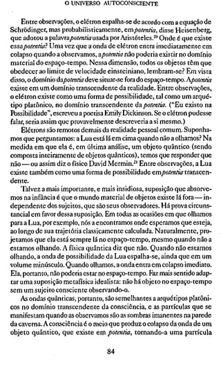 o UNIVERSO AUTOCONSCIENTE

    Entre observações, o elétron espalha-se de acordo com a equação de
Schrödinger, mas probabilisticamente, &mpotentia, disse Heisenberg,
que adotou a palavra/)o/(OT/&z usada por Aristóteles.^" Onde é que existe
essãpotentiaí Uma vez que a onda de elétron entra imediatamente em
colapso quando a observamos, âpotentia não poderia existir no domínio
material do espaço-tempo. Nessa dimensão, todos os objetos têm que
obedecer ao limite de velocidade einsteiniano, lembram-se.? Em vista
disso, o domínio úzpotentia deve situar-se fora do espaço-tempo. Kpotmtia
existe em um domínio transcendente da realidade. Entre observações,
o elétron existe como uma forma de possibilidade, tal como um arqué-
tipo platônico, no domínio transcendente ádipotentia. ("Eu existo na
Possibilidade", escreveu a poetisa Emily Dickinson. Se o elétron pudesse
falar, seria assim que provavelmente descreveria a si mesmo.)
     Elétrons são remotos demais da realidade pessoal comum. Suponha-
mos que perguntamos: a Lua está lá em cima quando não a olhamos.-* Na
medida em que ela é, em última análise, um objeto quântico (sendo
composta inteiramente de objetos quânticos), temos que responder que
não — ou assim diz o físico David Mermin.^' Entre observações, a Lua
existe também como uma forma de possibilidade empotentia transcen-
dente.
    Talvez a mais importante, e mais insidiosa, suposição que absorve-
mos na infância é que o mundo material de objetos existe lá fora—in-
dependente dos sujeitos, que são seus observadores. Há prova circuns-
tancial em favor dessa suposição. Em todas as ocasiões em que olhamos
para a Lua, por exemplo, nós a encontramos onde esperamos que esteja,
ao longo de sua trajetória classicamente calculada. Naturalmente, pro-
jetamos que ela está sempre lá no espaço-tempo, mesmo quando não a
estamos olhando. A física quântica diz que não. Quando não estamos
olhando, a onda de possibilidade da Lua espalha-se, ainda que em um
volume minúsculo. Quando olhamos, a onda entra em colapso imediato.
Ela, portanto, não poderia estar no espaço-tempo. Faz mais sentido adap-
tar uma suposição metafísica idealista: não há objeto no espaço-tempo
sem um sujeito consciente observando-o.
    As ondas quânticas, portanto, são semelhantes a arquétipos platôni-
cos no domínio transcendente da consciência, e as partículas que se
manifestam quando as observamos são as sombras imanentes na parede
da caverna. A consciência é o meio que produz o colapso da onda de um
objeto quântico, que existe em potentia, tornando-a uma partícula

                                  84
 