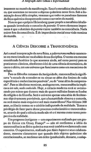 A Integração entre Ciência e Esptrttuahdade

imanente no mundo da manifestação. Esta é a metafísica idealista bási-
ca, que usaremos no tocante a objetos quânticos neste livro. Sob a ilu-
minação dessa idéia simples, veremos que todos os paradoxos famosos
da física quântica desaparecerão como o nevoeiro da manhã.
    Notem que o próprio Heisenberg quase propôs a metafísica idealis-
ta quando introduziu o conceito áepotentia. O novo elemento impor-
tante é que o domínio áepotentia existe também na consciência. Nada
existe fora da consciência. É de importância crucial essa visão monista
do mundo.       ;,


       A CIÊNCIA DESCOBRE A TRANSCENDÊNCIA

Até a atual interpretação da novafísica,a ^údivmtranscendência raramen-
te era mencionada no vocabulário dessa disciplina. O termo era mesmo
considerado herético (o que acontece ainda, até certo ponto) para os
praticantes clássicos, obedientes à lei de uma ciência determinista, de
causa e efeito, em um universo que funcionava como um mecanismo de
relógio.
    Para osfilósofosromanos da Antiguidade, transcendência signifi-
cava "o estado de estender-se ou situar-se além dos limites de toda
experiência e conhecimento possíveis", ou de "estar além da compreen-
são". Para os idealistas monistas, analogamente, transcendência impli-
cava isto não, nada conhecido. Hoje, a ciência moderna está se aventu-
rando por reinos que durante mais de quatro milênios foram os feudos
da religião e dafilosofia.Será o universo apenas uma série de fenôme-
nos objetivamente previsíveis, que a humanidade observa e controla,
ou será muito mais esquivo e até mais maravilhoso.'' Nos últimos 300
anos, a ciência tornou-se o critério indisputado da realidade. Temos o
privilégio de fazer parte desse processo evolucionário e transcenden-
te, através do qual a ciência muda não só a si mesma como nossa pers-
pectiva da realidade.
    Um progresso instigante — um experimento realizado por um gru-
po de físicos em Orsay, França^^ — não só confirmou a idéia da
transcendência na física quântica mas está também esclarecendo esse
conceito. O experimento, realizado por Alain Aspect e seus colabora-
dores, mostrou claramente que quando dois objetos quânticos são
correlacionados, se medimos um deles (produzindo, destarte, o colap-

                                 85
 