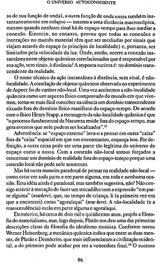 o UNIVERSO AUTOCONSCIENTE

S de sua função de onda), a outra função de onda entra também ins-
 O
tantaneamente em colapso — mesmo a uma distância macroscópica,
mesmo quando nenhum sinal há de espaço-tempo para lhes mediar a
conexão. Einstein, no entanto, provou que todas as conexões e
interações no mundo material têm que ser mediadas por sinais que
viajam através do espaço (o princípio de localidade) e, portanto, ser
limitados pela velocidade da luz. Onde, então, ocorre a conexão ins-
tantânea entre objetos quânticos correlacionados que é responsável por
sua ação, sem sinais, à distância.? A resposta sucinta é: no domínio trans-
cendente da realidade.
     O nome técnico da ação instantânea à distância, sem sinal, é não-
localidade. A correlação de objetos quânticos observada no experimento
de Aspect foi de caráter não-local. Uma vez aceitemos a não-localidade
quântica como um aspecto físico comprovado do mundo em que vive-
mos, torna-se mais fácil conceber na ciência um domínio transcendente
situado fora do domínio físico manifesto do espaço-tempo. De acordo
com o físico Henry Stapp, a mensagem da não-localidade quântica é que
"o processo fundamental da Natureza reside fora do espaço-tempo, mas
gera eventos que nele podem ser localizados".^^
     Advertência: se "espaço externo" leva-o a pensar em outra "caixa"
fora da "caixa" espacial em que nos encontramos, esqueça isso. Por de-
finição, a outra caixa pode ser uma parte tão legítima do universo do
espaço como a nossa. Com a conexão não-local somos forçados a
conceituar um domínio de realidade fora do espaço-tempo porque uma
conexão local não pode nele acontecer.
     Mas há outra maneira paradoxal de pensar na realidade não-local—
como estar em toda parte e em parte alguma, em toda e nenhuma oca-
sião. Essa idéia ainda é paradoxal, mas também sugestiva, não.? Não con-
sigo resistir à tentação de fazer um trocadilho com a expressão "em par-
te alguma" {nowhere), que, no tempo de criança, li (a primeira vez em
que a encontrei) como "agora/aqui" {now here). A não-localidade (e a
transcendência) estão em parte alguma e agora/aqui.
     Demócrito, há cerca de dois mil e quinhentos anos, propôs a filoso-
fia do materialismo, mas, logo depois, Platão nos deu uma das primeiras
descrições claras da filosofia do idealismo monista. Conforme notou
Werner Heisenberg, a mecânica quântica indica que entre as duas men-
tes, de Platão e Demócrito, que mais influenciaram a civilização ociden-
tal, a do primeiro pode acabar por ser a vencedorafinal.^'*O sucesso

                                   86
 