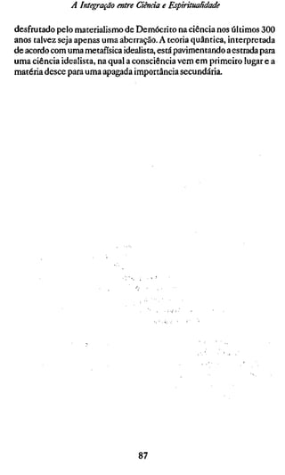 A Integração entre Ciência e Espiritualidade

desfrutado pelo materialismo de Demócrito na ciência nos últimos 300
anos talvez seja apenas uma aberração. A teoria quântica, interpretada
de acordo com uma metafísica idealista, está pavimentando a estrada para
uma ciência idealista, na qual a consciência vem em primeiro lugar e a
matéria desce para uma apagada importância secundária.




                                  87
 
