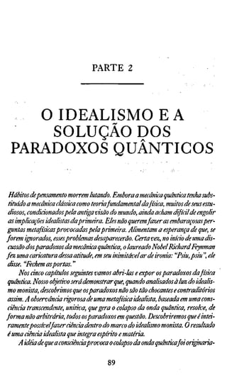 PARTE 2



    O IDEALISMO EA
     SOLUÇÃO DOS
 PARADOXOS QUÂNTICOS

 Hábitos depensamento morrem lutando. Embora a mecânica quântica tenha subs
 tituído a mecânica clássica como teoria fundamental da física, muitos de seus estu
 diosos, condicionados pela antiga visão do mundo, ainda acham difícil de engolir
 as implicações idealistas daprimeira. Eles não queremfazer as embaraçosasper-
 ffintas metafísicas provocadas pela primara. Alimentam a esperança de que, se
forem iffiorados, esses problemas desaparecerão. Certa vez, no iníáo de uma dis-
 cussão dosparadoxos da mecânica quântica, o laureado Nobel Richard Feynman
fez uma caricatura dessa atitude, em seu inimitávelar de ironia: "Psiu,psiu", ele
 disse. "Fechem asportas. "
      Nos cinco capítulos seguintes vamos abri-las e expor os paradoxos dafísica
 quântica. Nosso objetivo será demonstrar que, quando analisados à luz do idealis
 mo monista, descobrimos que osparadoxos não são tão chocantes e contraditório
 assim. A observância rigorosa de uma metafísica idealista, baseada em uma cons
 ciência transcendente, unitiva, que gera o colapso da onda quântica, resolve, d
forma não arbitrária, todos osparadoxos em questão. Descobriremos que é intei-
 ramentepossível fazer ciência dentro do marco do idealismo monista. O resultad
 é uma ciência idealista que integra espírito e matéria.
      A idéia de que a consciênciaprovoca o colapso da onda quântica foi oriffnaria

                                     89
 