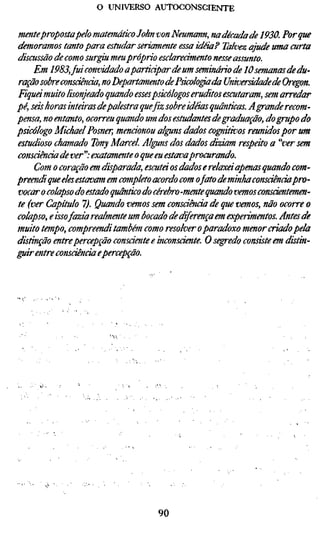 o UNIVERSO AUTOCONSCIENTE


mentepropostapelo matemático John von Neumann, na década de 1930. Por qu
demoramos tanto para estudar seriamente essa idéia? Talvez ajude uma curta
discussão de como surgiu meu próprio esclarecimento nesse assunto.
     Em 1983, fui convidado aparticipar de um seminário de 10 semanas de du-
ração sobre consciência, no Departamento de Psicóloga da Universidade de Or
Fiquá muito lisonjeado quando essespsicólogos eruditos escutaram, sem arred
pé, seis horas inteiras depalestra que fiz sobre idéias quânticas. A grande recom
pensa, no entanto, ocorreu quando um dos estudantes de graduação, do grupo d
psicólogo Michael Posner, mencionou alguns dados cognitivos reunidos por u
estudioso chamado Tony Marcel Alguns dos dados diziam respeito a "ver sem
consáènáade ver'': exatamente o que eu estavaprocurando.
     Com o coração em disparada, escuta os dados e relaxa apenas quando com
preendi que eles estavam em completo acordo com ofato de minha consciênciap
vocar o colapso do estado quântico do cérebro-mente quando vemos consciente
te (ver Capítulo 7). Quando vemos sem consciência de que vemos, não ocorre
colapso, e issofazia realmente um bocado de diferença em experimentos. Antes
muito tempo, compreendi também como resolver o paradoxo menor criado pela
distinção entre percepção consáente e inconsciente. O segredo consiste em dis
guir entre consciência epercepção.




                                    90
 
