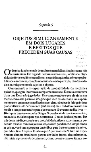Capítulo 5


       OBJETOS SIMULTANEAMENTE
            EM DOIS LUGARES
             E EFEITOS QUE
         PRECEDEM SUAS CAUSAS



O     s dogmas fundamentais do realismo materialista simplesmente não
      se sustentam. Em lugar de determinismo causal, localidade, obje-
tividade forte e epifenomenalismo, a mecânica quântica oferece proba-
bilidade e incerteza, complementaridade onda-partícula, não-localida-
de e entrelaçamento de sujeitos e objetos.
    Comentando a interpretação da probabilidade da mecânica
quântica, que gera incerteza e complementaridade, Einstein costumava
dizer que Deus não joga dados. Para compreender o que ele tinha em
mente com estas palavras, imagine que você está fazendo um experi-
mento com uma amostra radioativa que, claro, obedece às leis quânticas
probabilísticas do decaimento (radioativo). Seu trabalho consiste em
medir o tempo necessário para que ocorram 10 eventos radioativos —
10 cliques em seu contador Geiger. Suponha ainda que é necessário,
em média, meia hora para que ocorram os 10 casos de decaimento. Por
trás dessa média, esconde-se a probabilidade. Alguns experimentos po-
deriam levar 32 minutos; outros, 25, e assim por diante. Complicando
as coisas, você tem que pegar um ônibus para ir ao encontro da noiva,
que odeia ficar à espera. E sabe o que é que acontece.'' O último expe-
rimento demora 40 minutos porque um único átomo, aleatoriamente,
não inicia o proceso de decaimento, como ocorreu com os átomos co-

                                 91
 