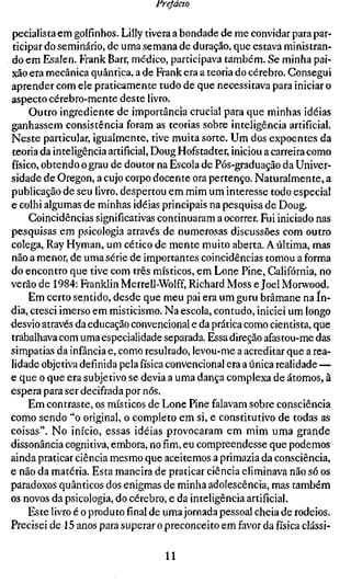 frejácto

pecialista em golfinhos. Lilly tivera a bondade de me convidar para par-
ticipar do seminário, de uma semana de duração, que estava ministran-
do em Esalen. Frank Barr, médico, participava também. Se minha pai-
xão era mecânica quântica, a de Frank era a teoria do cérebro. Consegui
aprender com ele praticamente tudo de que necessitava para iniciar o
aspecto cérebro-mente deste livro.
     Outro ingrediente de importância crucial para que minhas idéias
ganhassem consistência foram as teorias sobre inteligência artificial.
Neste particular, igualmente, tive muita sorte. Um dos expoentes da
teoria da inteligência artificial, Doug Hofstadter, iniciou a carreira como
físico, obtendo o grau de doutor na Escola de Pós-graduação da Univer-
sidade de Oregon, a cujo corpo docente ora pertenço. Naturalmente, a
publicação de seu livro, despertou em mim um interesse todo especial
e colhi algumas de minhas idéias principais na pesquisa de Doug.
     Coincidências significativas continuaram a ocorrer. Fui iniciado nas
pesquisas em psicologia através de numerosas discussões com outro
colega, Ray Hyman, um cético de mente muito aberta. A última, mas
não a menor, de uma série de importantes coincidências tomou a forma
do encontro que tive com três místicos, em Lone Pine, Califórnia, no
verão de 1984: Franklin Merrell-Wolff, Richard Moss e Joel Morwood.
     Em certo sentido, desde que meu pai era um guru brâmane na ín-
dia, cresci imerso em misticismo. Na escola, contudo, iniciei um longo
desvio através da educação convencional e da prática como cientista, que
trabalhava com uma especialidade separada. Essa direção afastou-me das
simpatias da infância e, como resultado, levou-me a acreditar que a rea-
lidade objetiva definida pela física convencional era a única realidade —
e que o que era subjetivo se devia a uma dança complexa de átomos, à
espera para ser decifrada por nós.
     Em contraste, os místicos de Lone Pine falavam sobre consciência
como sendo "o original, o completo em si, e constitutivo de todas as
coisas". No início, essas idéias provocaram em mim uma grande
dissonância cognitiva, embora, nofim,eu compreendesse que podemos
ainda praticar ciência mesmo que aceitemos a primazia da consciência,
e não da matéria. Esta maneira de praticar ciência eliminava não só os
paradoxos quânticos dos enigmas de minha adolescência, mas também
os novos da psicologia, do cérebro, e da inteligência artificial.
     Este livro é o produtofinalde uma jornada pessoal cheia de rodeios.
Precisei de 15 anos para superar o preconceito em favor da física clássi-

                                   11
 
