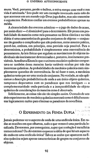 o UNIVERSO AUTOCONSCIENTE


muns. Você, portanto, perde o ônibus, a noiva rompe com você e sua
vida é arruinada.' Isto pode ser um exemplo inventado meio tolo do
que acontece em um mundo cujo Deus joga dados, mas não transmite
o argumento. Podemos confiar em eventos probabilísticos apenas na
média.
    A aieatoriedade dos eventos atômicos — o jogo de dados do acaso,
por assim dizer—é abominável para o determinista. Ele pensa em pro-
babilidade da maneira como nela pensamos na física clássica e na vida
diária: é uma característica de grandes conjuntos de objetos — conjun-
tos tão grandes e complicados que não podemos, como assunto prático,
prevê-los, embora, em princípio, essa previsão seja possível. Para o
determinista, a probabilidade é simplesmente uma conveniência do
pensamento. As leis físicas que regulam os movimentos de objetos in-
dividuais são inteiramente determinadas e, portanto, inteiramente pre-
visíveis. Acreditava Einstein que o universo mecânico quântico compor-
tava-se também dessa maneira: havia variáveis ocultas por trás das
incertezas quânticas. As probabilidades da mecânica quântica eram sim-
plesmente questões de conveniência. Se tal fosse o caso, a mecânica
quântica teria que ser uma teoria de conjuntos. Na verdade, se não apli-
camos a descrição probabilística de onda a um único objeto quântico,
tampouco deparamos com os paradoxos que nos intrigam — a
complementaridade onda-partícula e a inseparabilidade do objeto
quântico de considerações da maneira como é observado.
    Infelizmente, as coisas não são tão simples assim. O estudo de uns
dois experimentos de mecânica quântica mostrará como é difícil encon-
trar logicamente razões para eliminar os paradoxos da nova física.


            O EXPERIMENTO DA FENDA D U P L A '                    ;   ;•

Jamais podemos ver o aspecto de onda de uma ondícula única. Em to-
das as ocasiões em que olhamos, tudo o que vemos é uma partícula lo-
calizada. Deveremos, por conseguinte, supor que a solução é metafísica
transcendente.'' Ou deveremos esquecer a idéia de que há um aspecto
de onda em uma ondícula única.'' Talvez as ondas que aparecem na fí-
sica quântica sejam apenas características de grupos ou conjuntos de
objetos.

                                  92
 