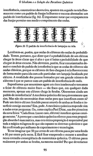 o Idealismo e a Solução dos Paradoxos Quânticos

interferência, construtiva e destrutiva, aparece em seguida na tela fluo-
rescente como um padrão de franjas brilhantes e escuras alternadas: um
padrão de interferência (fíg. 16). E importante notar que o espaçamento
das franjas permite-nos medir o comprimento das ondas.




          Fi^ra 16. O padrão de interferência de lampejos na tela.     '.ò

     Lembrem-se, porém, que ondas de elétrons são ondas de probabili-
dade. Temos, portanto, que dizer que é a probabilidade de um elétron
chegar às áreas claras que é alta e que é baixa a probabilidade de que
chegue às áreas escuras. Não devemos, porém,ficarentusiasmados de-
mais e concluir do padrão de interferência que as ondas de elétrons são
ondas clássicas, porque os elétrons de fato chegam à tela fluorescente
de forma muito parecida com a de partículas: um lampejo localizado por
elétron. A totalidade dos pontos formados por um grande número de
elétrons é que se parece com um padrão de interferência de onda.
     Suponhamos que assumimos agora um risco intelectual e tornamos
o feixe de elétrons muito fraco — tão fraco que, em qualquer dado
momento, apenas um elétron chega às fendas. Obteremos ainda um
padrão de interferência.? A mecânica quântica diz inequivocamente que
sim. Mas não são necessárias duas ondas para que interfiram entre si.''
Pode um único elétron fendido passar através de ambas as fendas e in-
terferir consigo mesmo.'' Sim, pode. A mecânica quântica responde sim
a todas estas perguntas. Ou, como explica Paul Dirac, um dos pioneiros
da nova física: "Cada fóton (neste caso, elétron) interfere apenas consi-
go mesmo." Aprova que a mecânica quântica oferece para essa proposi-
ção absurda é matemática, mas esta única proposição é responsável por
toda a mágica milagrosa de que são capazes os sistemas quânticos e que
foi confirmada por milhares de experimentos e tecnologias.
    Tente imaginar que 50 por cento de um elétron passa por uma fenda
e 50 por cento pela outra. E fácil ficar exasperado e recusar a acreditar
nesta estranha conseqüência da matemática quântica. O elétron passa
realmente por ambas as fendas, na mesma ocasião.'^ Por que deveríamos

                                   95
 