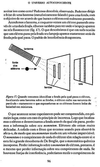 o UNIVERSO AUTOCONSCIENTE

aceitar isso como certo? Podemos descobrir, observando. Podemos dirigii
o feixe de uma lanterna (metaforicamente falando) para uma fenda, com
o objetivo de ver através de que buraco o elétron está realmente passando.
    Acendemos a lanterna, e enquanto vemos um elétron passando atra-
vés de uma dada fenda, olhamos também para ver onde o lampejo aparece
na tela fluorescente (fíg. 17). O que descobrimos é que em toda ocasião
que um elétron passa pela fenda seu lampejo aparece exatamente atrás da
fenda pela qual passa. O padrão de interferência desapareceu.


                lanterna



      fonte
       dos
     elétrons




                                fendas


 Figura 11. Quando tentamos identificar a fenda pela qual passa o elétron,   ,j
 focalizando uma lanterna sobre as fendas, o elétron exibe sua natureza de
 partícula - exatamente o que esperaríamos se os elétrons fossem bolas de
 beisebol em miniatura.

    O que acontece nesse experimento pode ser compreendido, em pri-
meiro lugar, como um caso do princípio de incerteza. Logo que localiza-
mos o elétron e determinamos a fenda através da qual ele passa, perde-
mos a informação sobre seu momentum. Elétrons são coisas muito
delicadas. A colisão com o fóton que estamos usando para observá-lo
afeta-o, de modo que SQumomentum muda em um volume imprevisível.
O momentum e o comprimento de onda do elétron têm relação entre si: e
esta foi a grande descoberta de De Broglie, que a matemática quântica
incorporou. Perder informação sobre omomentum do elétron, portanto, é
o mesmo que perder informação sobre seu comprimento de onda. Se
houvesse franjas de interferência, poderíamos medir o comprimento de

                                   96
 