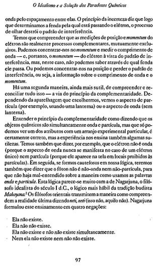 o Idealismo e a Solução dos Paradoxos Quânticos

 onda pelo espaçamento entre elas. O princípio da incerteza diz que logo
 que determinamos a fenda pela qual está passando o elétron, o processo
 de olhar destrói o padrão de interferência.
     Temos que compreender que as medições de posição ^momentum do
 elétron são realmente processos complementares, mutuamente exclu-
 sivos. Podemos concentrar-nos nomomentum e medir o comprimento de
onda — e, portanto, o momentum — do elétron à vista do padrão de in-
terferência, mas, neste caso, não podemos saber através de qual fenda
ele passa. Ou podemos concentrar-nos na posição e perder o padrão de
interferência, ou seja, a informação sobre o comprimento de onda e o
momentum.
     Há uma segunda maneira, ainda mais sutil, de compreender e re-
conciliar tudo isso — a via do princípio da complementaridade. De-
pendendo da aparelhagem que escolhermos, vemos o aspecto de par-
tícula (por exemplo, usando uma lanterna) ou o aspecto de onda (sem
lanterna).
     Entender o princípio da complementaridade como dizendo que os
objetos quânticos são simultaneamente onda e partícula, mas que só po-
demos ver um dos atributos com um arranjo experimental particular, é
certamente correto, mas a experiência nos ensina também algumas su-
tilezas. Temos também que dizer, por exemplo, que o elétron não é onda
(porque o aspecto de onda nunca se manifesta no caso de um elétron
único) nem partícula (porque ele aparece na tela em locais proibidos às
partículas). Em seguida, se formos cautelosos em nossa lógica, teremos
também que dizer que o fóton não é não-onda nem não-partícula, para
que não haja mal-entendido sobre a maneira como usamos as palavras
onda ^partícula. Esta lógica parece-se muito com a de Nagarjuna, o filó-
sofo idealista do século I d.C, o lógico mais hábil da tradição budista
Mahayana} Osfilósofosorientais transmitem a maneira como compreen-
dem a realidade última dizendo«^AÍ neti(isso não, aquilo não). Nagarjuna
formulou esse ensinamento em quatro negações:

   Ela não existe.
   Ela não não existe.
   Ela não existe e não não existe simultaneamente.
   Nem ela não existe nem não não existe.



                                 97
 