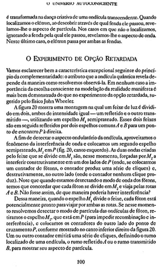 U UMIVEKSU A U I U U C J N S U I E N T E


é transformada na dança criativa de uma ondícula transcendente. Quando
localizamos o elétron, ao descobrir através de qual fenda ele passou, reve-
lamos-lhe o aspecto de partícula. Nos casos em que não o localizamos,
ignorando a fenda pela qual ele passou, revelamos-lhe o aspecto de onda.
Neste último caso, o elétron passa por ambas as fendas.


         O EXPERIMENTO DE OPÇÃO RETARDADA

Vamos esclarecer bem a característica excepcional seguinte do princí-
pio da complementaridade: o atributo que a ondícula quântica revela de-
pende da maneira como resolvemos observá-la. Em nenhum caso a im-
portância da escolha consciente na modelação da realidade manifesta é
mais bem demonstrada do que no experimento da opção retardada, su-
gerido pelo físico John Wheeler.
    A figura 20 mostra uma montagem na qual um feixe de luz é dividi-
do em dois, ambos de intensidade igual—um refletido e o outro trans-
mitido —, utilizando um espelho Af, semiprateado. Esses dois feixes
são em seguida refletidos por dois espelhos comuns^ e B para um pon-
to de encontro/'à direita.
    Afimde detectar o aspecto ondulatório da ondícula, aproveitamos o
fenômeno da interferência de onda e colocamos um segundo espelho
semiprateado, J/2 QTCXP (fig. 20, canto esquerdo). As duas ondas criadas
pelo feixe que se divide emi/j são, nesse momento, forçadas poxM^ a
interferir construtivamente em um dos lados deP (onde, se colocarmos
um contador de fótons, o contador produz uma série de cliques) e,
destrutivamente, no outro lado (onde o contador nenhum clique pro-
duz) . Note que quando estamos detectando o modo de onda dos fótons,
temos que concordar que cada fóton se divide emA/^ e viaja pelas rotas
AeB. Não fosse assim, de que maneira poderia haver interferência.''
    Dessa maneira, quando o espelho Af, divide o feixe, cada fóton está
potencialmente pronto para viajar por ambas as rotas. Se nesse momen-
to resolvemos detectar o modo de partícula das ondículas de fóton, re-
tiramos o espelhoAf^' Q^^ ^^^^ emP (para impedir recombinação e in-
terferência), e colocamos os contadores do outro lado do ponto de
cruzamento/*, conforme mostrado no canto inferior direito dafigura20.
Um ou outro contador emitirá uma série de cliques, definindo o rumo
localizado de uma ondícula, o rumo refletido^ ou o rumo transmitido
B, para mostrar seu aspecto de partícula.

                                    100
 