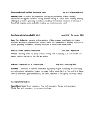 Movenpick Hotels and Spa, Bengaluru, India Jan 2011 till November2014
Chef de partie -To oversee the preparation, cooking and presentation of food, ensuring
strict health and hygiene standards, solving problems arising in kitchen, menu planning, handling
of banquet operations, preparing requisitions, handling the restaurant operations in absence of
Sous Chef, assigning duties and shifts, training and monitoring junior staff.
Park Rotana Hotel (Abu Dabhi, U.A.E) June 2010 – November 2010
Demi Chef De Partie – preparing and presentation of food, ensuring strict health and hygiene
standards, keeping of administrational records, ensure stock maintainance, labelling and rotation
system, preparing requisitions, handling the section in absence of Chef De Partie.
Cafe Du Centre, Geneva, Switzerland April2009 – April 2010
Trainee - Handling larder and pastry sections, helping staff in preparing A la carte and Du jour
menus, carrying out mise en place for hot section.
Al Hamra Fort Hotel, Ras Al Khaimah, U.A.E, July 2007 – February 2009
COMMIS - Contributed to customer satisfaction by playing my part in preparing food according
to hotel standards, maintaining hygiene, preparing buffets, worked in A la Carte and Steak House
specialty restaurants, prepared inventory for outlets, reduction of wastage by observing control.
Additional Information:
Special Experience: Resort experience, Asia work experience, Europe work experience,
Middle East work experience, pre-opening experience.
 