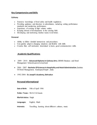 Key Competencies andSkills
Culinary
 Extensive knowledge of food safety and health regulations.
 Providing guidance and direction to subordinates, including setting performance
standards and monitoring performance.
 Experience of cooking in high volume outlets.
 Keeping abreast of developments in the catering field.
 Developing and motivating kitchen teams to do better.
Personal
 Ability to follow detailed instructions and procedures.
 Can quickly adapt to changing situations and flexible with shifts
 Creative flair, self motivated, determined to learn, good communication skills.
Academic Qualifications
 2009 – 2010 - Advanced Diploma in Culinary Arts ; BHMS Business and Hotel
Management School,Luzern,Switzerland
 2004 – 2007 - Bachelor Of Sciences in Hospitality and Hotel Administration ;Institute
Of Hotel Management, Gurdaspur,Punjab ,India
 1992-2004 - St. Joseph’s Academy, Dehradun
Personal Informational
Date of Birth: 10th of April 1986
Father Name: Mr.S.C.K Gusain
Marital status: Single
Languages: English, Hindi
Interests: Travelling, learning about different cultures, music
 