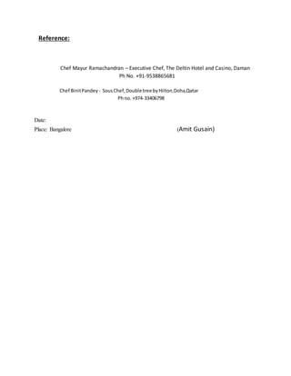 Reference:
Chef Mayur Ramachandran – Executive Chef, The Deltin Hotel and Casino, Daman
Ph No. +91-9538865681
Chef BinitPandey - SousChef,Double tree byHilton,Doha,Qatar
Phno. +974-33406798
Date:
Place: Bangalore (Amit Gusain)
 