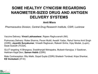 SOME HEALTHY CYNICISM REGARDING  NANOMETER-SIZED DRUG AND ANTIGEN DELIVERY SYSTEMS   Amit Misra Pharmaceutics Division, Central Drug Research Institute, CSIR, Lucknow Vaccine Delivery:  Vinod Labhasetwar , Rajeev Raghuvanshi (NII).  Pulmonary Delivery: Rolee Sharma, Pavan Muttil, Awadh Yadav, Rahul Verma Amit Singh (CDRI);  Jayanthi Suryakumar , Vineeth Raghavan, Rakesh Sinha, Vijay Modak, (Lupin), Swati Subodh (TCGA). GLUT targeting: K Bhargava, Sraddhanjali Mohapatra, Mukesh Kanojiya, V Sasikiran, Heikham Kajal Devi,  Saman Habib  (CDRI) Male Contraception: Ritu Malik, Gopal Gupta (CDRI) Shailesh Tondwal, Kripa Shankar,  KS Venkatesh  (IIT-K)  