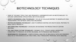 BIOTECHNOLOGY TECHNIQUES
• SOME OF THE BASIC TOOLS THAT ARE FREQUENTLY EXPERIMENTED WITH IN BIOTECHNOLOGY TO
EXPLODE SURROUNDING APPLICATIONS ARE STATED BELOW:
• GENETIC ENGINEERING/rDNA TECHNOLOGY: THE USE OF CELLULAR ENZYMES TO MANIPULATE DNA
TRANSFERRING DNA BETWEEN UNRELATED ORGANISMS.
• PROTEIN ENGINEERING TECHNOLOGY: USED TO IMPROVE EXISTING OR CREATE NOVEL PROTEINS TO
MAKE USEFUL PRODUCTS.
• ANTI SENSE/RNAi TECHNOLOGY: CAN BLOCK OR DECREASE THE PRODUCTION OF CERTAIN
PROTEINS.
• CELL AND TISSUE CULTURE TECHNOLOGY: GROWING CELLS /TISSUES UNDER LABORATORY
CONDITIONS TO PRODUCE AN ENTIRE ORGANISM, OR TO PRODUCE NEW PRODUCTS.
• BIOINFORMATICS TECHNOLOGY: COMPUTATIONAL ANALYSIS OF BIOLOGICAL DATA LIKE SEQUENCE
ANALYSIS OF MACROMOLECULAR STRUCTURES, HIGH THROUGHPUT PROFILING DATA ANALYSIS.
 