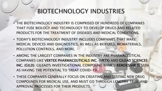 BIOTECHNOLOGY INDUSTRIES
• THE BIOTECHNOLOGY INDUSTRY IS COMPRISED OF HUNDREDS OF COMPANIES
THAT FUSE BIOLOGY AND TECHNOLOGY TO DEVELOP DRUGS AND RELATED
PRODUCTS FOR THE TREATMENT OF DISEASES AND MEDICAL CONDITIONS.
• TODAY'S BIOTECHNOLOGY INDUSTRY INCLUDES COMPANIES THAT MAKE
MEDICAL DEVICES AND DIAGNOSTICS, AS WELL AS BIOFUELS, BIOMATERIALS,
POLLUTION CONTROLS, AND MORE.
• AMONG THE LARGEST COMPANIES IN THE INDUSTRY ARE PHARMACEUTICAL
COMPANIES LIKE VERTEX PHARMACEUTICALS INC. (VRTX) AND GILEAD SCIENCES
INC. (GILD). GILEAD'S INVESTIGATIONAL COMPOUND NAMED REMDESIVIR IS SEEN
AS HAVING THE POTENTIAL TO TREAT COVID-19.
• THESE COMPANIES GENERALLY FOCUS ON CREATING AND TESTING NEW DRUG
COMPOUNDS FOR MEDICAL USE, AND MUST GO THROUGH LENGTHY TRIAL AND
APPROVAL PROCESSES FOR THEIR PRODUCTS.
 