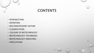 CONTENTS
• INTRODUCTION
• DEFINITION
• MULTIDISCIPLINARY NATURE
• CLASSIFICATION
• COLOURS OF BIOTECHNOLOGY
• BIOTECHNOLOGY TECHNIQUES
• BIOTECHNOLOGY INDUSTRIES
• APPLICATIONS
 