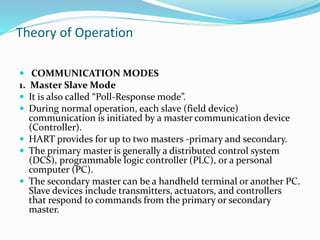 Theory of Operation
 COMMUNICATION MODES
1. Master Slave Mode
 It is also called “Poll-Response mode”.
 During normal operation, each slave (field device)
communication is initiated by a master communication device
(Controller).
 HART provides for up to two masters -primary and secondary.
 The primary master is generally a distributed control system
(DCS), programmable logic controller (PLC), or a personal
computer (PC).
 The secondary master can be a handheld terminal or another PC.
Slave devices include transmitters, actuators, and controllers
that respond to commands from the primary or secondary
master.
 
