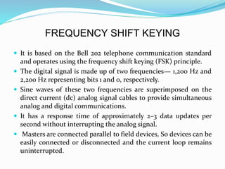 FREQUENCY SHIFT KEYING
 It is based on the Bell 202 telephone communication standard
and operates using the frequency shift keying (FSK) principle.
 The digital signal is made up of two frequencies— 1,200 Hz and
2,200 Hz representing bits 1 and 0, respectively.
 Sine waves of these two frequencies are superimposed on the
direct current (dc) analog signal cables to provide simultaneous
analog and digital communications.
 It has a response time of approximately 2–3 data updates per
second without interrupting the analog signal.
 Masters are connected parallel to field devices, So devices can be
easily connected or disconnected and the current loop remains
uninterrupted.
 