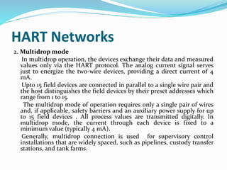 HART Networks
2. Multidrop mode
In multidrop operation, the devices exchange their data and measured
values only via the HART protocol. The analog current signal serves
just to energize the two-wire devices, providing a direct current of 4
mA.
Upto 15 field devices are connected in parallel to a single wire pair and
the host distinguishes the field devices by their preset addresses which
range from 1 to 15.
The multidrop mode of operation requires only a single pair of wires
and, if applicable, safety barriers and an auxiliary power supply for up
to 15 field devices . All process values are transmitted digitally. In
multidrop mode, the current through each device is fixed to a
minimum value (typically 4 mA).
Generally, multidrop connection is used for supervisory control
installations that are widely spaced, such as pipelines, custody transfer
stations, and tank farms.
 