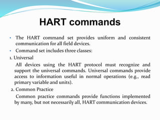 HART commands
• The HART command set provides uniform and consistent
communication for all field devices.
• Command set includes three classes:
1. Universal
All devices using the HART protocol must recognize and
support the universal commands. Universal commands provide
access to information useful in normal operations (e.g., read
primary variable and units).
2. Common Practice
Common practice commands provide functions implemented
by many, but not necessarily all, HART communication devices.
 