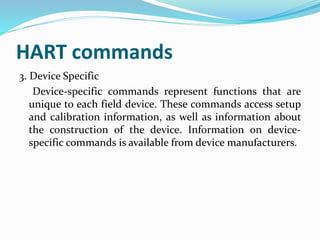 HART commands
3. Device Specific
Device-specific commands represent functions that are
unique to each field device. These commands access setup
and calibration information, as well as information about
the construction of the device. Information on device-
specific commands is available from device manufacturers.
 