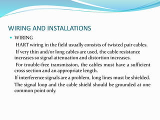 WIRING AND INSTALLATIONS
 WIRING
HART wiring in the field usually consists of twisted pair cables.
If very thin and/or long cables are used, the cable resistance
increases so signal attenuation and distortion increases.
For trouble-free transmission, the cables must have a sufficient
cross section and an appropriate length.
If interference signals are a problem, long lines must be shielded.
The signal loop and the cable shield should be grounded at one
common point only.
 