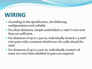 WIRING
 According to the specification, the following
configurations work reliably:
 For short distances, simple unshielded 0.2 mm^2 two-wire
lines are sufficient.
 For distances of up to 1,500 m, individually twisted 0.5 mm²
wire pairs with a common shield over the cable should be
used.
 For distances of up to 3,000 m, individually twisted 0.8
mm2 two-wire lines shielded in pairs are required.
 