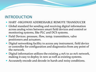 INTRODUCTION
 HART -HIGHWAY ADDRESSABLE REMOTE TRANSDUCER
 Global standard for sending and receiving digital information
across analog wires between smart field devices and control or
monitoring systems, like PLC and DCS systems.
 Field Devices: pressure, flow, temp. transmitters, valve
positioners and actuators.
 Digital networking facility to access any instrument, field device
or controller for configuration and diagnostics from any point of
the network.
 Digital information utilizes the existing 4 mA to 20 mA network,
making it easy to deploy in new as well as existing systems.
 Accurately encode and decode in harsh and noisy conditions.
 