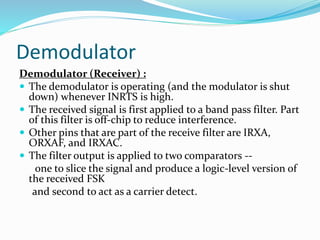 Demodulator
Demodulator (Receiver) :
 The demodulator is operating (and the modulator is shut
down) whenever INRTS is high.
 The received signal is first applied to a band pass filter. Part
of this filter is off-chip to reduce interference.
 Other pins that are part of the receive filter are IRXA,
ORXAF, and IRXAC.
 The filter output is applied to two comparators --
one to slice the signal and produce a logic-level version of
the received FSK
and second to act as a carrier detect.
 