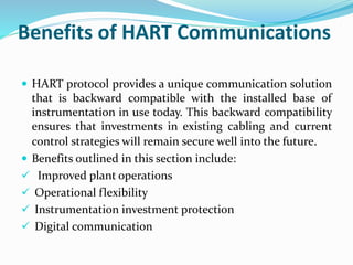 Benefits of HART Communications
 HART protocol provides a unique communication solution
that is backward compatible with the installed base of
instrumentation in use today. This backward compatibility
ensures that investments in existing cabling and current
control strategies will remain secure well into the future.
 Benefits outlined in this section include:
 Improved plant operations
 Operational flexibility
 Instrumentation investment protection
 Digital communication
 