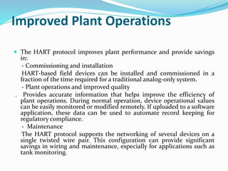 Improved Plant Operations
 The HART protocol improves plant performance and provide savings
in:
- Commissioning and installation
HART-based field devices can be installed and commissioned in a
fraction of the time required for a traditional analog-only system.
- Plant operations and improved quality
. Provides accurate information that helps improve the efficiency of
plant operations. During normal operation, device operational values
can be easily monitored or modified remotely. If uploaded to a software
application, these data can be used to automate record keeping for
regulatory compliance.
- Maintenance
The HART protocol supports the networking of several devices on a
single twisted wire pair. This configuration can provide significant
savings in wiring and maintenance, especially for applications such as
tank monitoring.
 