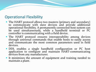 Operational Flexibility
 The HART protocol allows two masters (primary and secondary)
to communicate with slave devices and provide additional
operational flexibility. A permanently connected host system can
be used simultaneously, while a handheld terminal or PC
controller is communicating with a field device.
 The HART protocol ensures interoperability among devices
through universal commands that enable hosts to easily access
and communicate the most common parameters used in field
devices.
 DDL enables a single handheld configuration or PC host
application to configure and maintain HART-communicating
devices from any manufacturer.
 It minimizes the amount of equipment and training needed to
maintain a plant.
 
