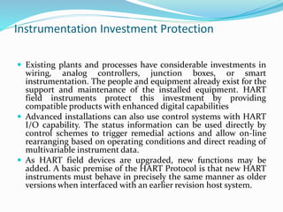 Instrumentation Investment Protection
 Existing plants and processes have considerable investments in
wiring, analog controllers, junction boxes, or smart
instrumentation. The people and equipment already exist for the
support and maintenance of the installed equipment. HART
field instruments protect this investment by providing
compatible products with enhanced digital capabilities
 Advanced installations can also use control systems with HART
I/O capability. The status information can be used directly by
control schemes to trigger remedial actions and allow on-line
rearranging based on operating conditions and direct reading of
multivariable instrument data.
 As HART field devices are upgraded, new functions may be
added. A basic premise of the HART Protocol is that new HART
instruments must behave in precisely the same manner as older
versions when interfaced with an earlier revision host system.
 